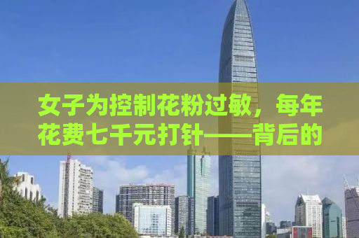 女子为控制花粉过敏，每年花费七千元打针——背后的故事与真相解析