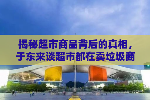 揭秘超市商品背后的真相，于东来谈超市都在卖垃圾商品？
