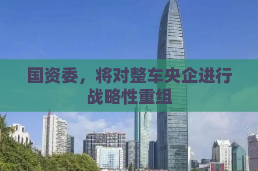 国资委，将对整车央企进行战略性重组