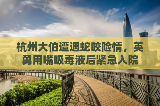 杭州大伯遭遇蛇咬险情，英勇用嘴吸毒液后紧急入院