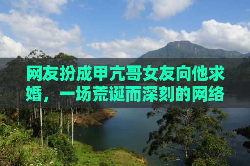 网友扮成甲亢哥女友向他求婚，一场荒诞而深刻的网络狂欢