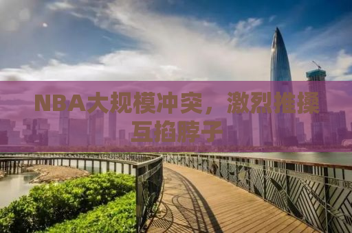 NBA大规模冲突，激烈推搡互掐脖子