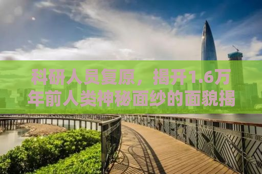 科研人员复原，揭开1.6万年前人类神秘面纱的面貌揭秘之旅