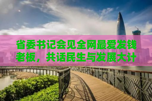 省委书记会见全网最爱发钱老板，共话民生与发展大计