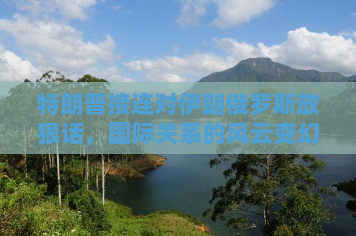 特朗普接连对伊朗俄罗斯放狠话，国际关系的风云变幻与话语背后的战略考量