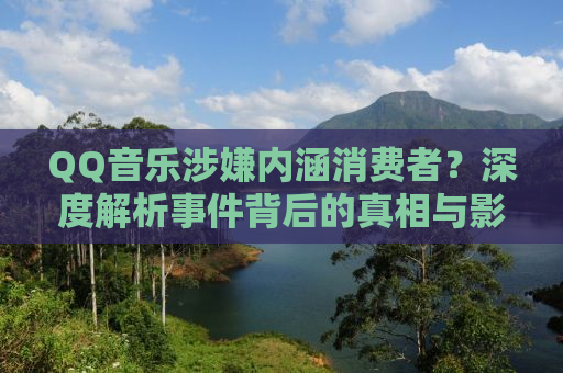QQ音乐涉嫌内涵消费者？深度解析事件背后的真相与影响
