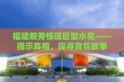 福建舰旁惊现巨型水花——揭示真相，探寻背后故事