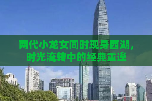 两代小龙女同时现身西湖，时光流转中的经典重逢