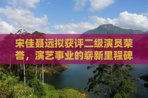宋佳聂远拟获评二级演员荣誉，演艺事业的崭新里程碑