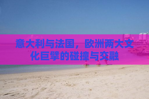 意大利与法国，欧洲两大文化巨擘的碰撞与交融