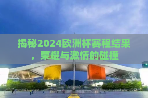 揭秘2024欧洲杯赛程结果，荣耀与激情的碰撞