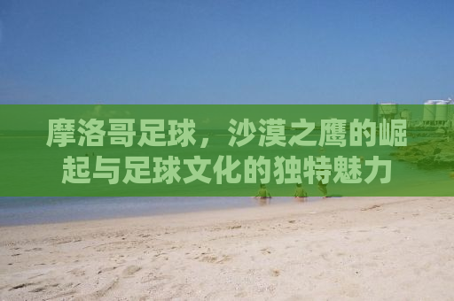 摩洛哥足球，沙漠之鹰的崛起与足球文化的独特魅力