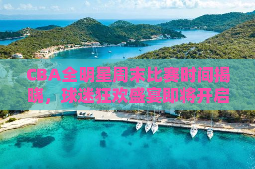 CBA全明星周末比赛时间揭晓，球迷狂欢盛宴即将开启！