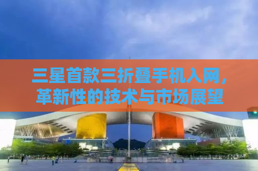 三星首款三折叠手机入网，革新性的技术与市场展望