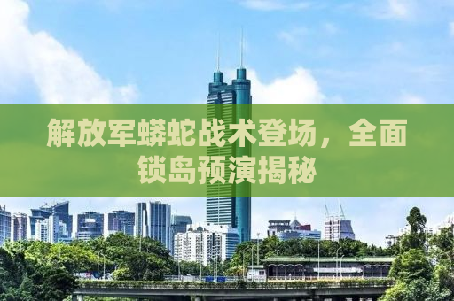 解放军蟒蛇战术登场，全面锁岛预演揭秘