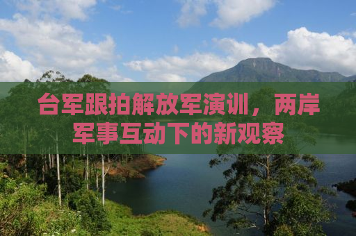 台军跟拍解放军演训，两岸军事互动下的新观察