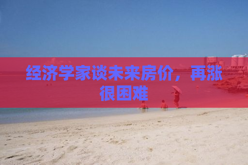 经济学家谈未来房价，再涨很困难