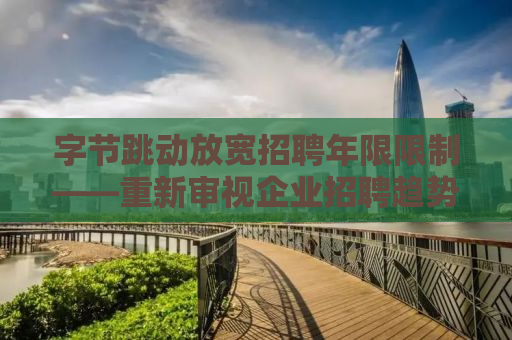 字节跳动放宽招聘年限限制——重新审视企业招聘趋势与人才战略