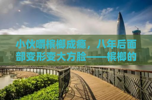 小伙嚼槟榔成瘾，八年后面部变形变大方脸——槟榔的隐形危害