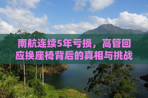南航连续5年亏损，高管回应换座椅背后的真相与挑战