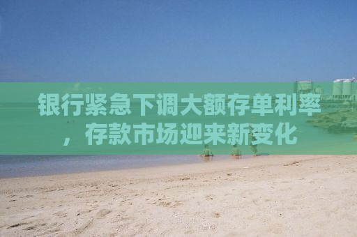 银行紧急下调大额存单利率，存款市场迎来新变化