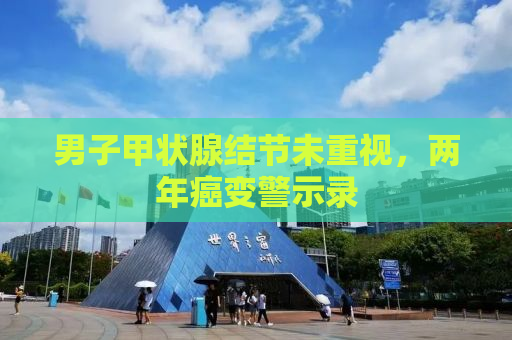 男子甲状腺结节未重视，两年癌变警示录