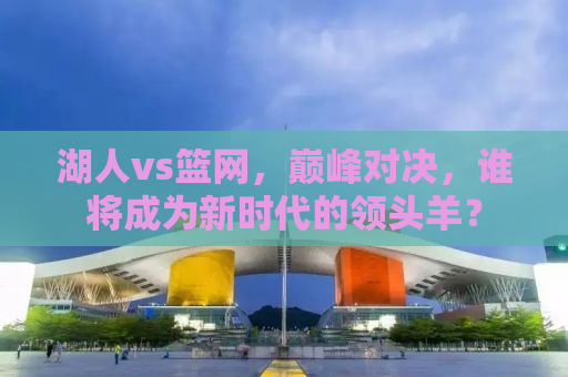 湖人vs篮网，巅峰对决，谁将成为新时代的领头羊？