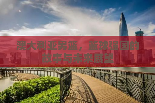 澳大利亚男篮，篮球强国的故事与未来展望