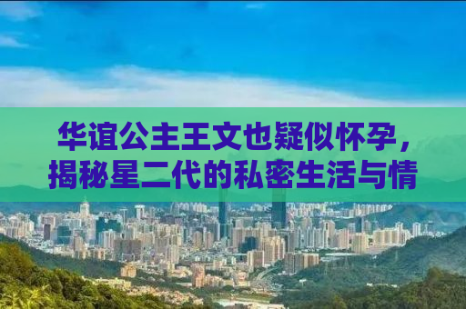 华谊公主王文也疑似怀孕，揭秘星二代的私密生活与情感纠葛