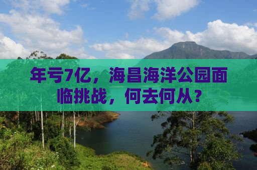 年亏7亿，海昌海洋公园面临挑战，何去何从？
