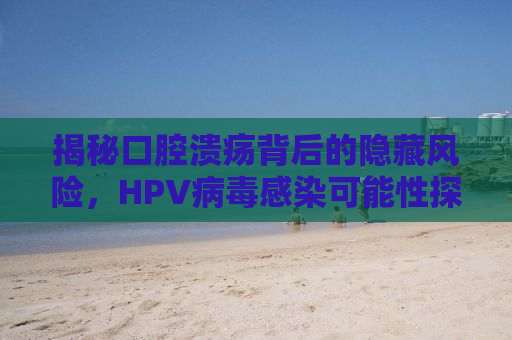 揭秘口腔溃疡背后的隐藏风险，HPV病毒感染可能性探讨