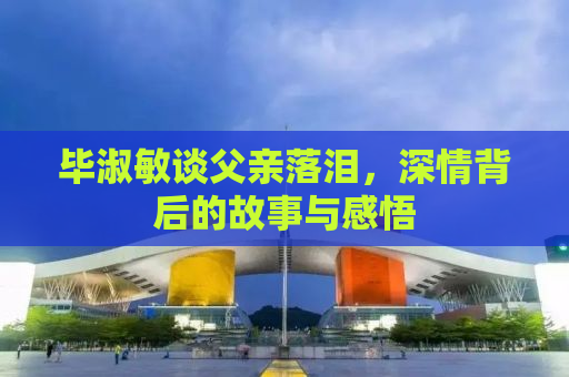 毕淑敏谈父亲落泪，深情背后的故事与感悟