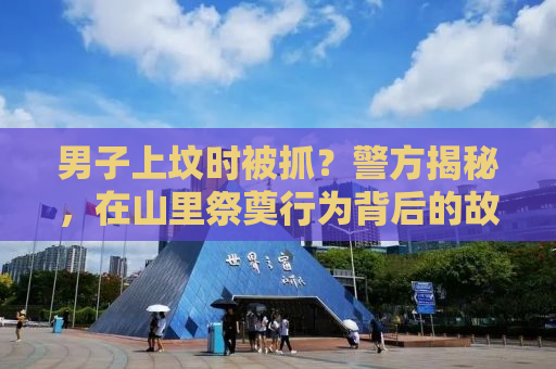 男子上坟时被抓？警方揭秘，在山里祭奠行为背后的故事