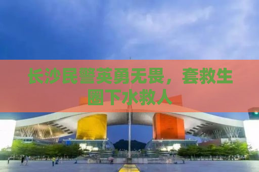 长沙民警英勇无畏，套救生圈下水救人