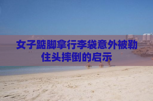 女子踮脚拿行李袋意外被勒住头摔倒的启示