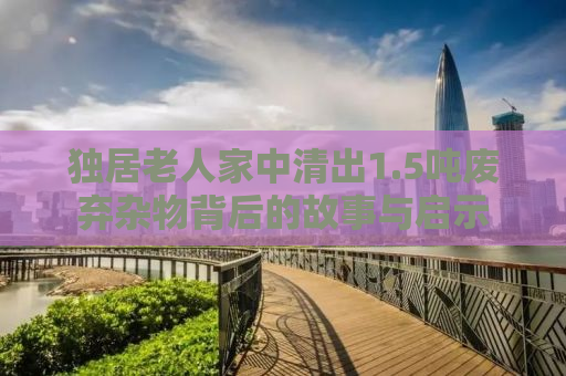 独居老人家中清出1.5吨废弃杂物背后的故事与启示