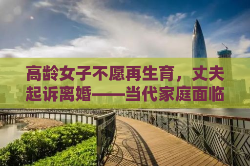 高龄女子不愿再生育，丈夫起诉离婚——当代家庭面临的生育挑战与婚姻选择