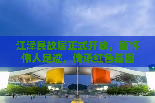 江泽民故居正式开放，缅怀伟人足迹，传承红色基因