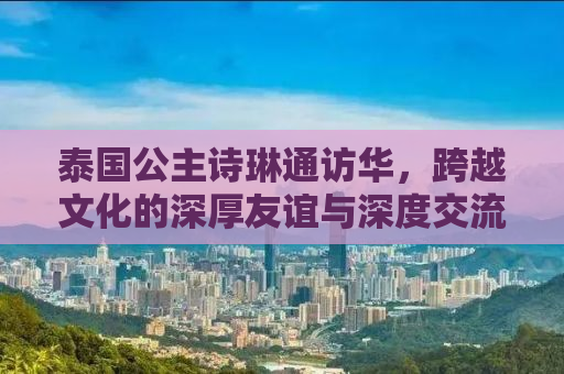 泰国公主诗琳通访华，跨越文化的深厚友谊与深度交流