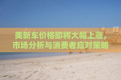 美新车价格即将大幅上涨，市场分析与消费者应对策略