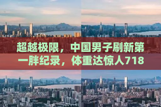 超越极限，中国男子刷新第一胖纪录，体重达惊人718.8斤