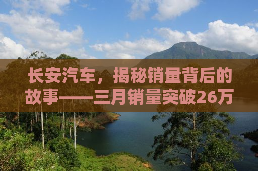 长安汽车，揭秘销量背后的故事——三月销量突破26万辆的背后秘密