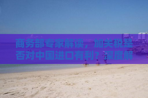 商务部专家解读，加关税是否对中国进口有利？深度解析背后的经济逻辑与影响