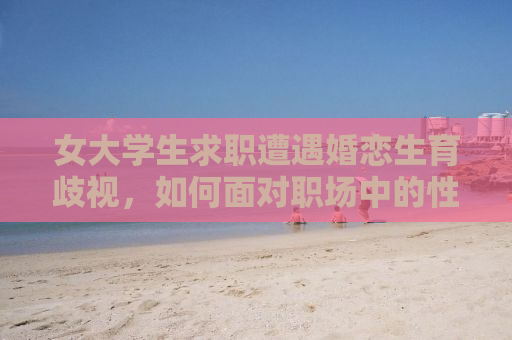 女大学生求职遭遇婚恋生育歧视，如何面对职场中的性别歧视问题？