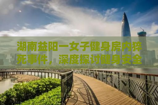 湖南益阳一女子健身房内猝死事件，深度探讨健身安全与健康管理