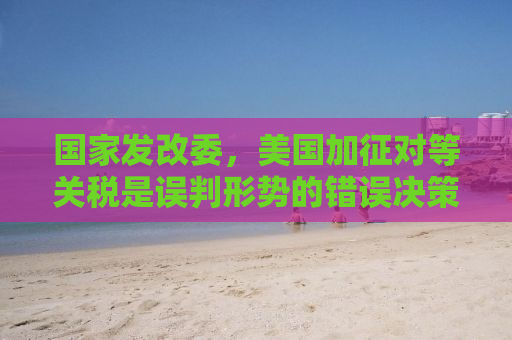 国家发改委，美国加征对等关税是误判形势的错误决策