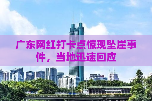 广东网红打卡点惊现坠崖事件，当地迅速回应