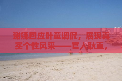 谢娜回应叶童调侃，展现真实个性风采——官人耿直，友情真挚