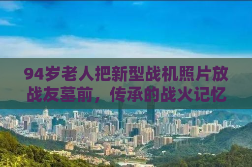 94岁老人把新型战机照片放战友墓前，传承的战火记忆与无尽的敬意