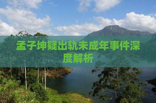孟子坤疑出轨未成年事件深度解析